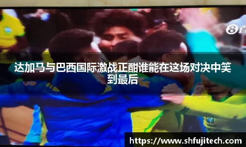 达加马与巴西国际激战正酣谁能在这场对决中笑到最后